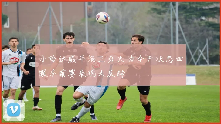 小哈达威半场三分火力全开状态回暖季前赛表现大反转