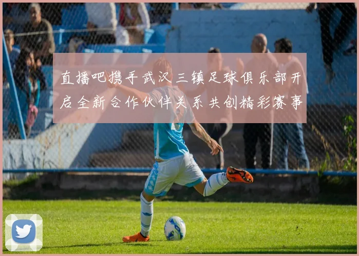 直播吧携手武汉三镇足球俱乐部开启全新合作伙伴关系共创精彩赛事体验