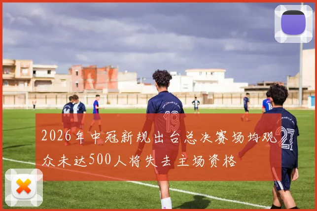 2026年中冠新规出台总决赛场均观众未达500人将失去主场资格