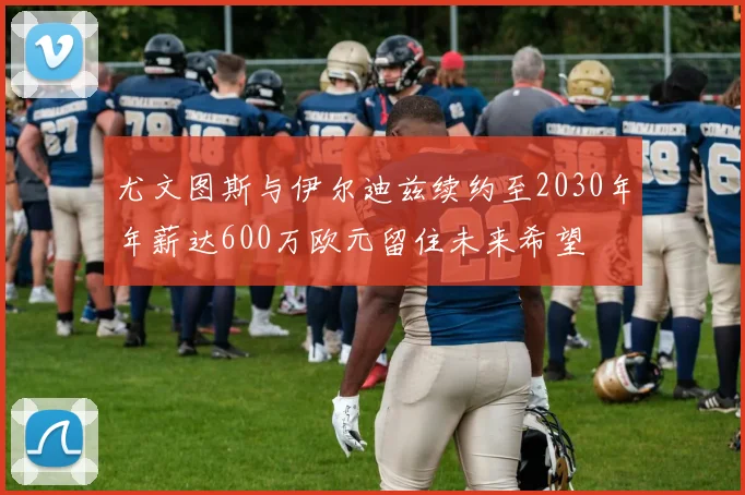 尤文图斯与伊尔迪兹续约至2030年年薪达600万欧元留住未来希望