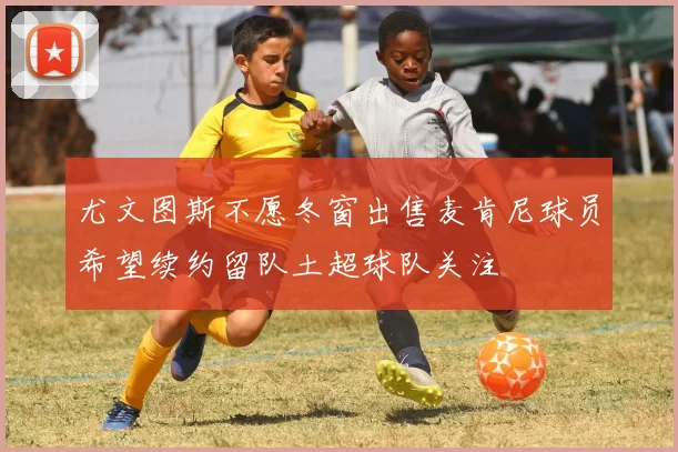尤文图斯不愿冬窗出售麦肯尼球员希望续约留队土超球队关注