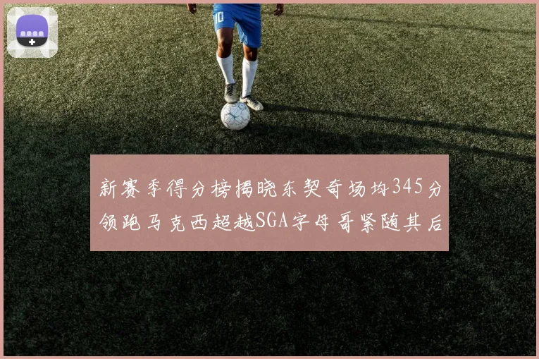 新赛季得分榜揭晓东契奇场均345分领跑马克西超越SGA字母哥紧随其后