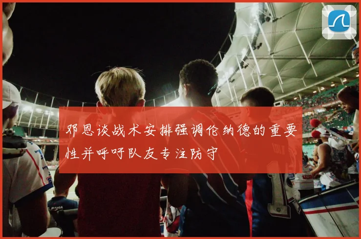 邓恩谈战术安排强调伦纳德的重要性并呼吁队友专注防守