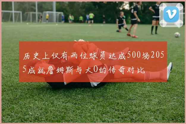 历史上仅有两位球员达成500场2055成就詹姆斯与大O的传奇对比