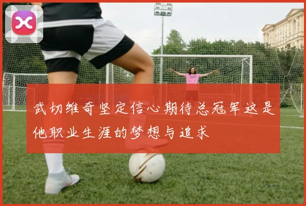 武切维奇坚定信心期待总冠军这是他职业生涯的梦想与追求