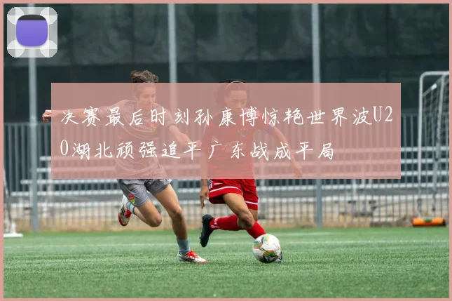 决赛最后时刻孙康博惊艳世界波U20湖北顽强追平广东战成平局