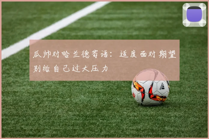 瓜帅对哈兰德寄语：适度面对期望别给自己过大压力