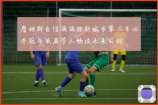 詹姆斯自信满满称新城市第二年必夺冠与浓眉等人畅谈未来目标