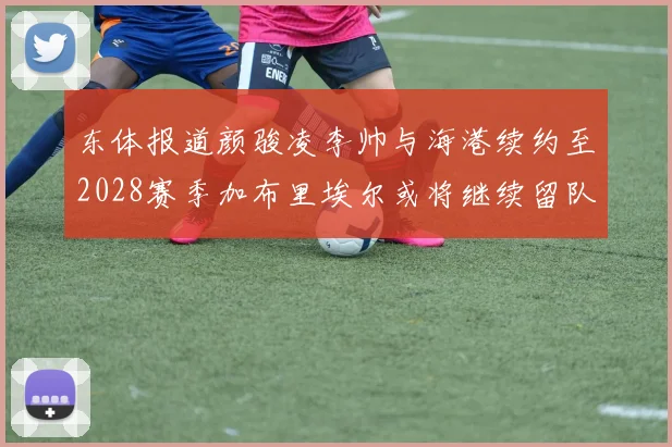 东体报道颜骏凌李帅与海港续约至2028赛季加布里埃尔或将继续留队