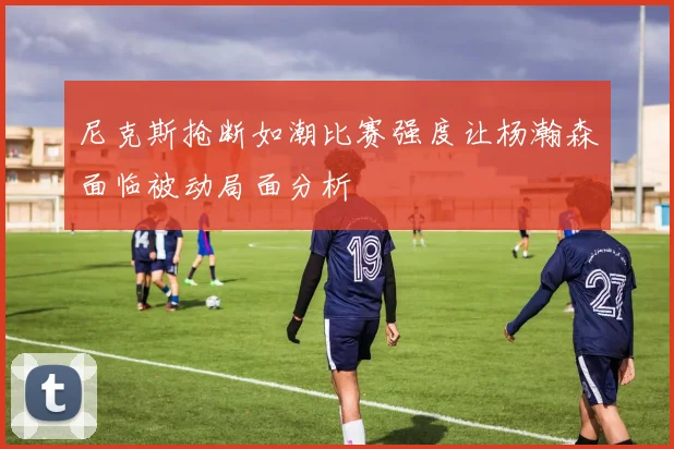 尼克斯抢断如潮比赛强度让杨瀚森面临被动局面分析