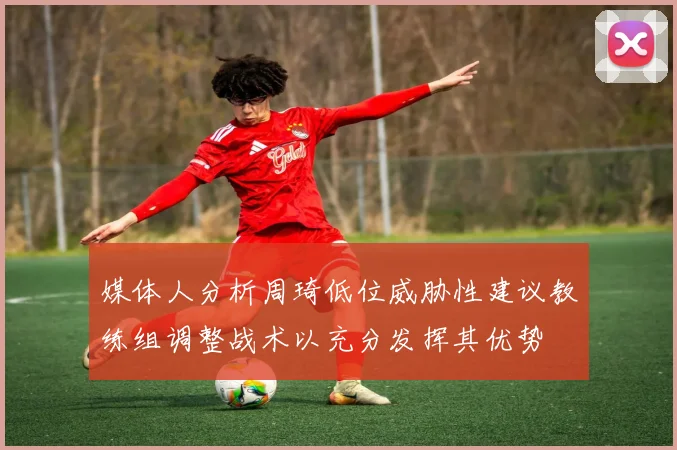 媒体人分析周琦低位威胁性建议教练组调整战术以充分发挥其优势