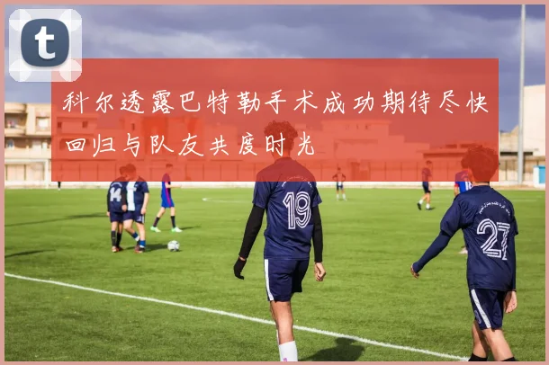科尔透露巴特勒手术成功期待尽快回归与队友共度时光