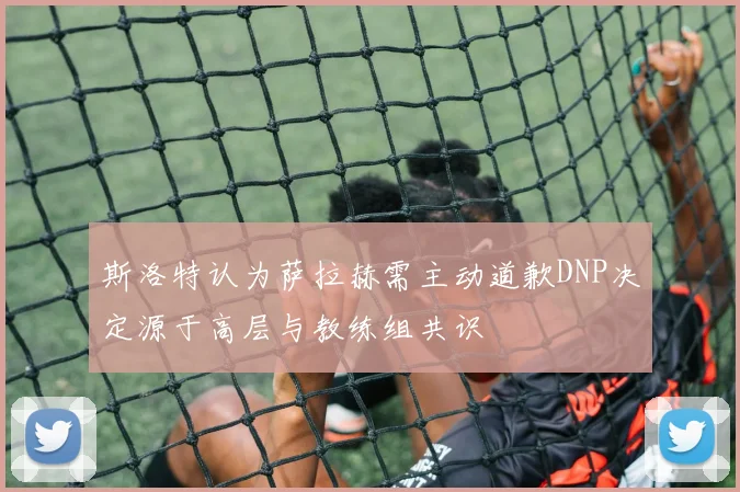 斯洛特认为萨拉赫需主动道歉DNP决定源于高层与教练组共识