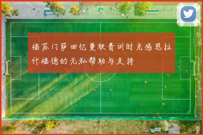 福苏门萨回忆曼联青训时光感恩拉什福德的无私帮助与支持