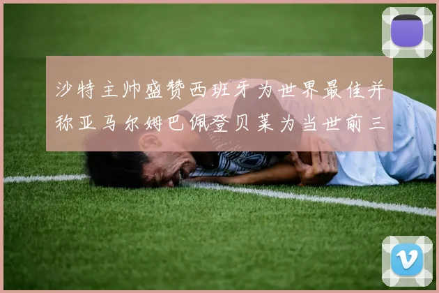 沙特主帅盛赞西班牙为世界最佳并称亚马尔姆巴佩登贝莱为当世前三球员