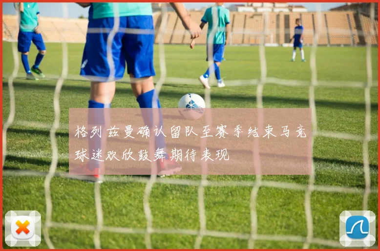 格列兹曼确认留队至赛季结束马竞球迷欢欣鼓舞期待表现