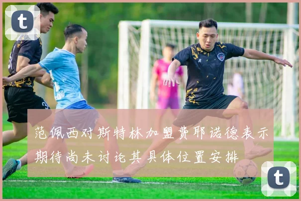 范佩西对斯特林加盟费耶诺德表示期待尚未讨论其具体位置安排