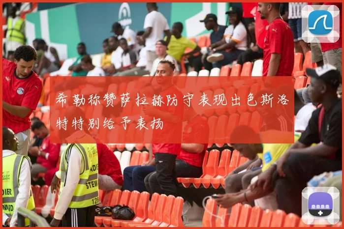 希勒称赞萨拉赫防守表现出色斯洛特特别给予表扬