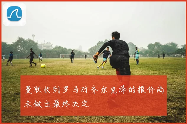 曼联收到罗马对齐尔克泽的报价尚未做出最终决定