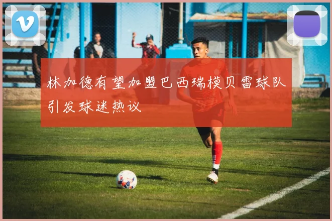 林加德有望加盟巴西瑞模贝雷球队引发球迷热议
