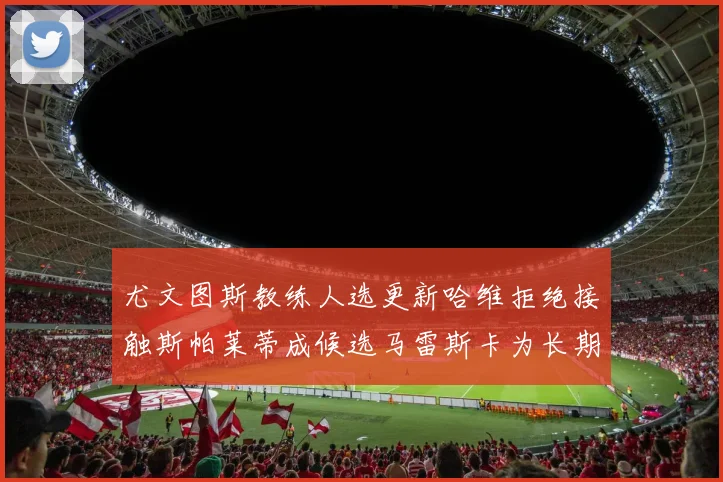 尤文图斯教练人选更新哈维拒绝接触斯帕莱蒂成候选马雷斯卡为长期目标