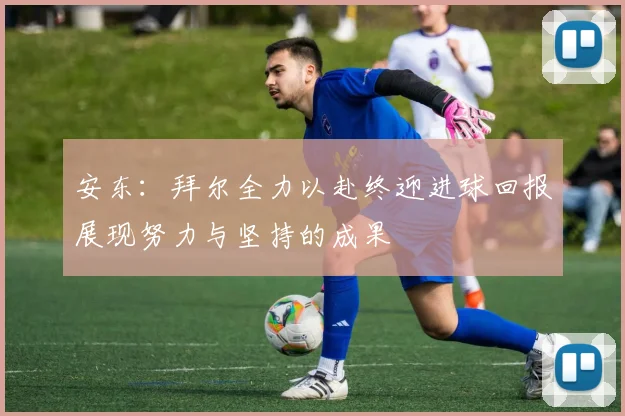 安东：拜尔全力以赴终迎进球回报展现努力与坚持的成果